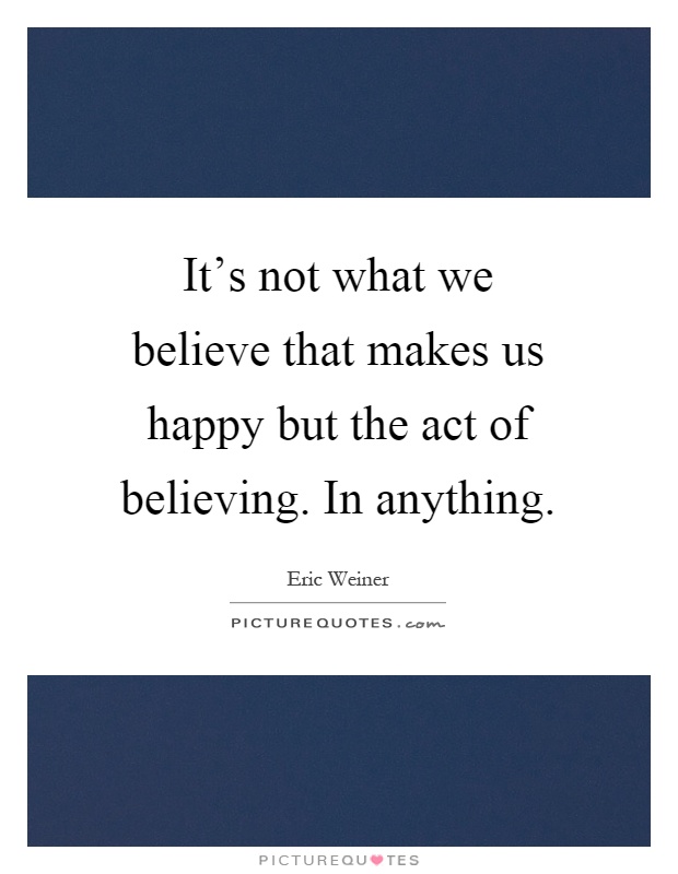 It's not what we believe that makes us happy but the act of believing. In anything Picture Quote #1