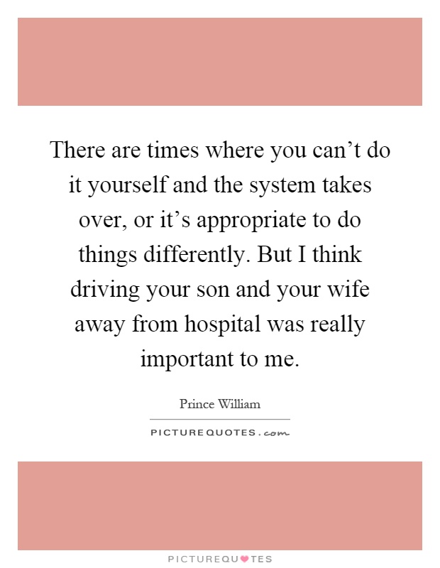 There are times where you can't do it yourself and the system takes over, or it's appropriate to do things differently. But I think driving your son and your wife away from hospital was really important to me Picture Quote #1