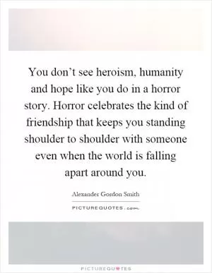 You don’t see heroism, humanity and hope like you do in a horror story. Horror celebrates the kind of friendship that keeps you standing shoulder to shoulder with someone even when the world is falling apart around you Picture Quote #1