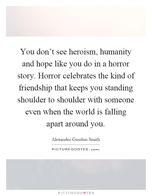 You don't see heroism, humanity and hope like you do in a horror story. Horror celebrates the kind of friendship that keeps you standing shoulder to shoulder with someone even when the world is falling apart around you Picture Quote #1