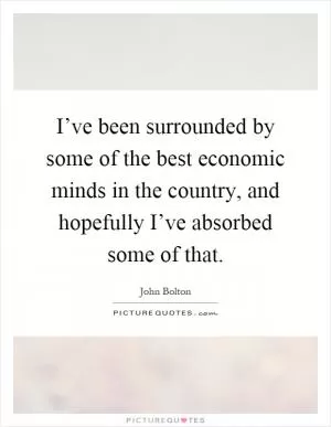 I’ve been surrounded by some of the best economic minds in the country, and hopefully I’ve absorbed some of that Picture Quote #1