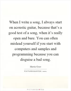 When I write a song, I always start on acoustic guitar, because that’s a good test of a song, when it’s really open and bare. You can often mislead yourself if you start with computers and samples and programming because you can disguise a bad song Picture Quote #1