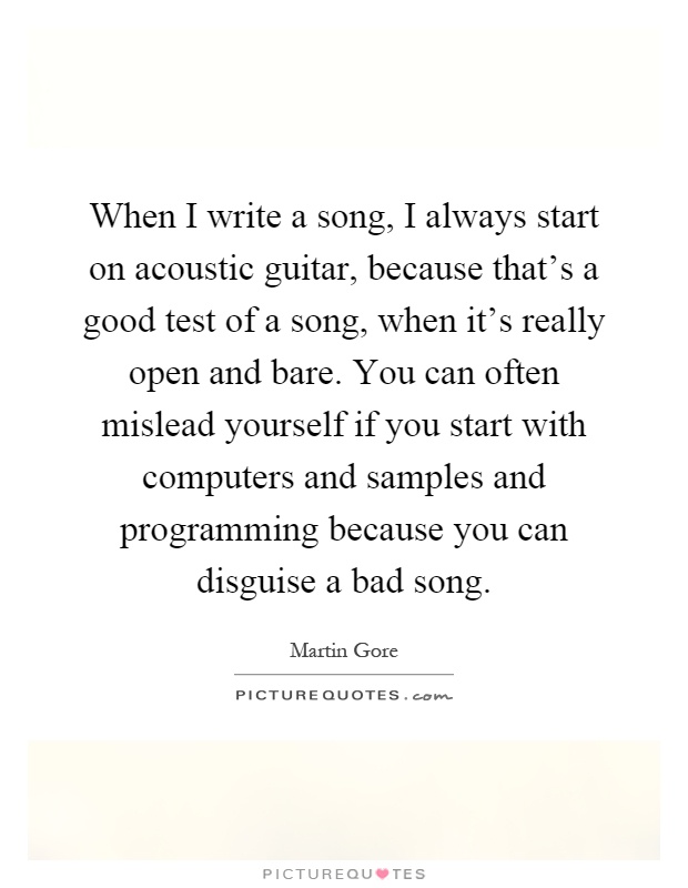 When I write a song, I always start on acoustic guitar, because that's a good test of a song, when it's really open and bare. You can often mislead yourself if you start with computers and samples and programming because you can disguise a bad song Picture Quote #1