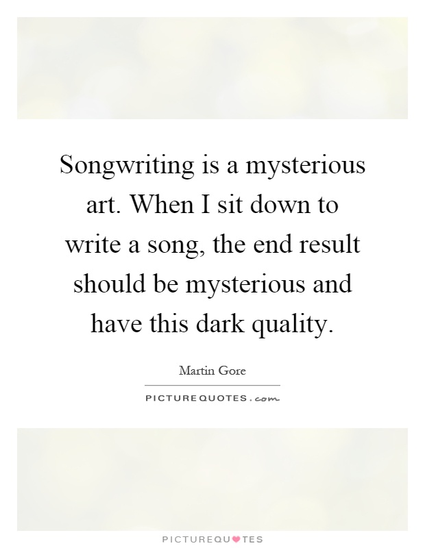 Songwriting is a mysterious art. When I sit down to write a song, the end result should be mysterious and have this dark quality Picture Quote #1
