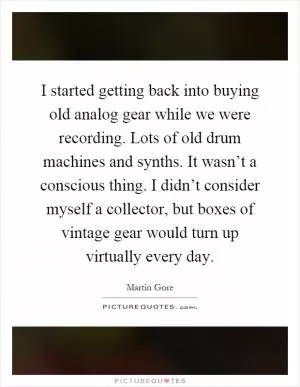 I started getting back into buying old analog gear while we were recording. Lots of old drum machines and synths. It wasn’t a conscious thing. I didn’t consider myself a collector, but boxes of vintage gear would turn up virtually every day Picture Quote #1