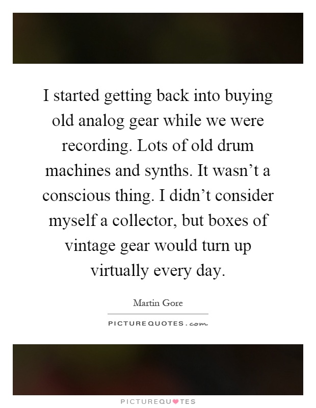 I started getting back into buying old analog gear while we were recording. Lots of old drum machines and synths. It wasn't a conscious thing. I didn't consider myself a collector, but boxes of vintage gear would turn up virtually every day Picture Quote #1