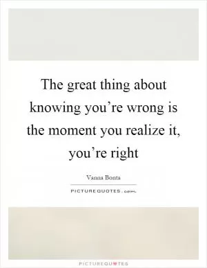 The great thing about knowing you’re wrong is the moment you realize it, you’re right Picture Quote #1