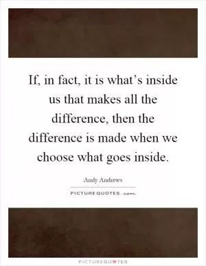 If, in fact, it is what’s inside us that makes all the difference, then the difference is made when we choose what goes inside Picture Quote #1