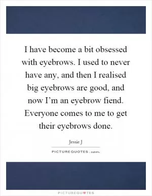 I have become a bit obsessed with eyebrows. I used to never have any, and then I realised big eyebrows are good, and now I’m an eyebrow fiend. Everyone comes to me to get their eyebrows done Picture Quote #1