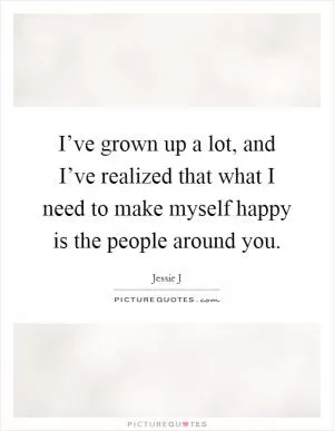 I’ve grown up a lot, and I’ve realized that what I need to make myself happy is the people around you Picture Quote #1