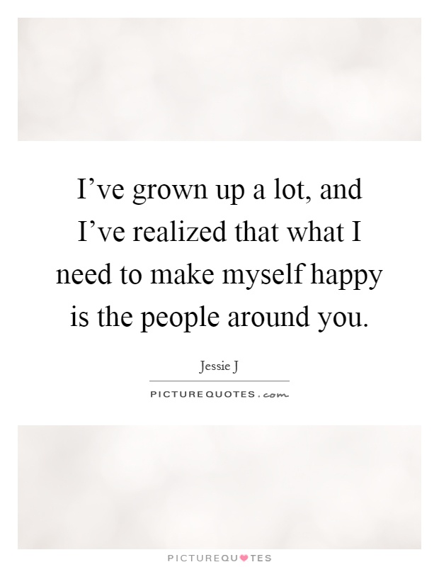 I've grown up a lot, and I've realized that what I need to make myself happy is the people around you Picture Quote #1