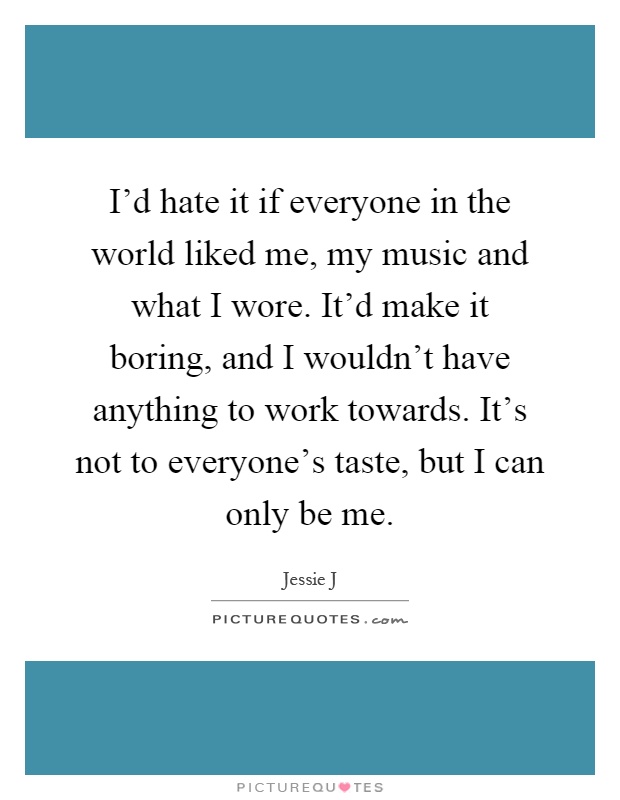 I'd hate it if everyone in the world liked me, my music and what I wore. It'd make it boring, and I wouldn't have anything to work towards. It's not to everyone's taste, but I can only be me Picture Quote #1