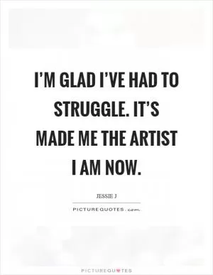 I’m glad I’ve had to struggle. It’s made me the artist I am now Picture Quote #1