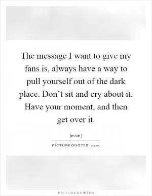 The message I want to give my fans is, always have a way to pull yourself out of the dark place. Don’t sit and cry about it. Have your moment, and then get over it Picture Quote #1