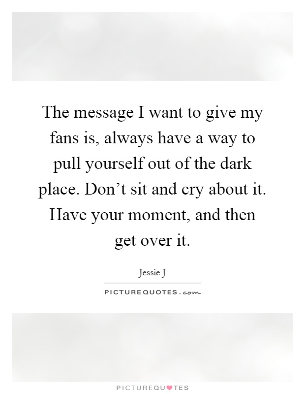 The message I want to give my fans is, always have a way to pull yourself out of the dark place. Don't sit and cry about it. Have your moment, and then get over it Picture Quote #1