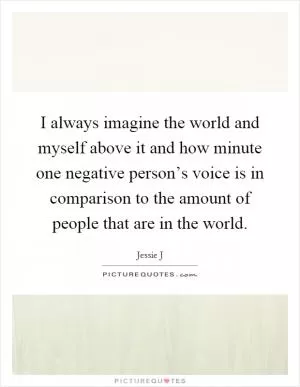 I always imagine the world and myself above it and how minute one negative person’s voice is in comparison to the amount of people that are in the world Picture Quote #1