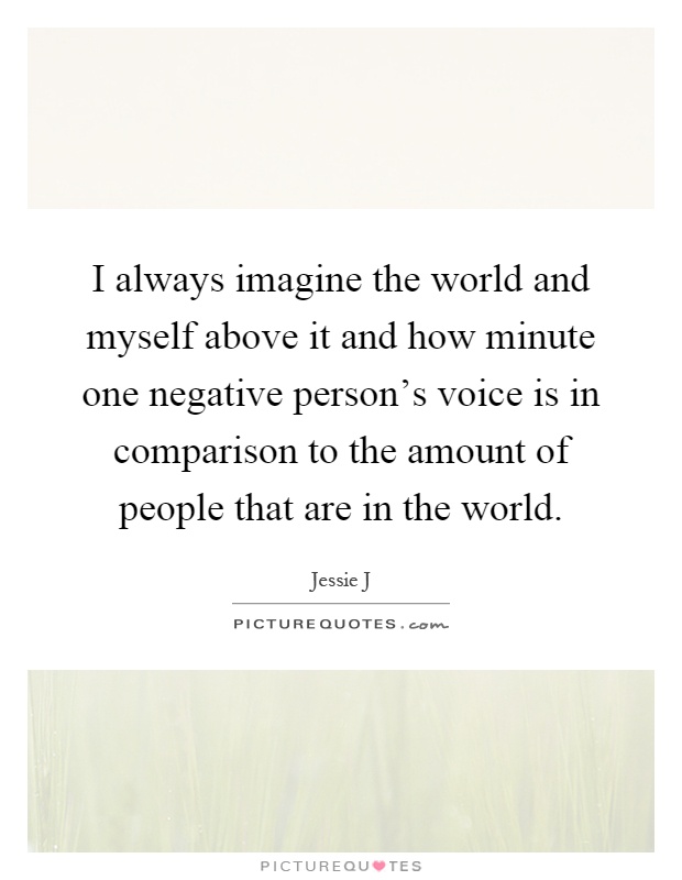I always imagine the world and myself above it and how minute one negative person's voice is in comparison to the amount of people that are in the world Picture Quote #1