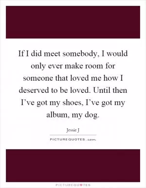 If I did meet somebody, I would only ever make room for someone that loved me how I deserved to be loved. Until then I’ve got my shoes, I’ve got my album, my dog Picture Quote #1
