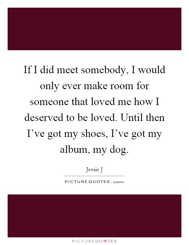 If I did meet somebody, I would only ever make room for someone that loved me how I deserved to be loved. Until then I've got my shoes, I've got my album, my dog Picture Quote #1
