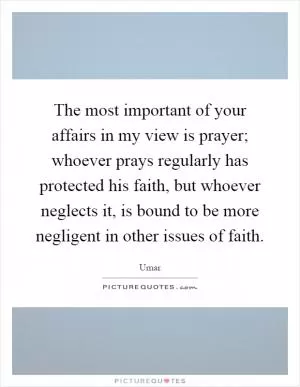 The most important of your affairs in my view is prayer; whoever prays regularly has protected his faith, but whoever neglects it, is bound to be more negligent in other issues of faith Picture Quote #1