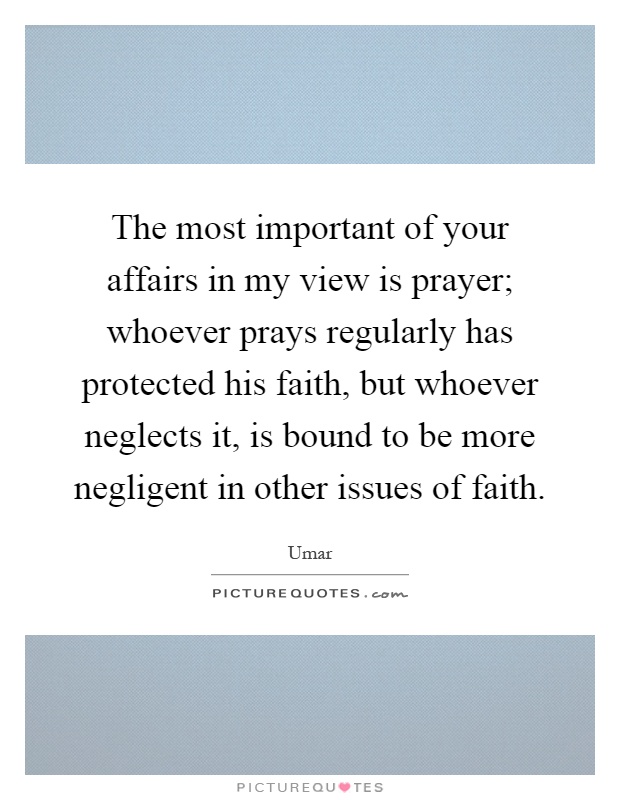 The most important of your affairs in my view is prayer; whoever prays regularly has protected his faith, but whoever neglects it, is bound to be more negligent in other issues of faith Picture Quote #1