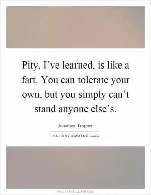 Pity, I’ve learned, is like a fart. You can tolerate your own, but you simply can’t stand anyone else’s Picture Quote #1