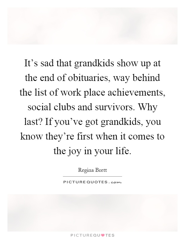 It's sad that grandkids show up at the end of obituaries, way behind the list of work place achievements, social clubs and survivors. Why last? If you've got grandkids, you know they're first when it comes to the joy in your life Picture Quote #1