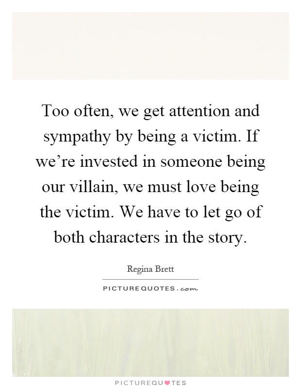 Too often, we get attention and sympathy by being a victim. If we're invested in someone being our villain, we must love being the victim. We have to let go of both characters in the story Picture Quote #1