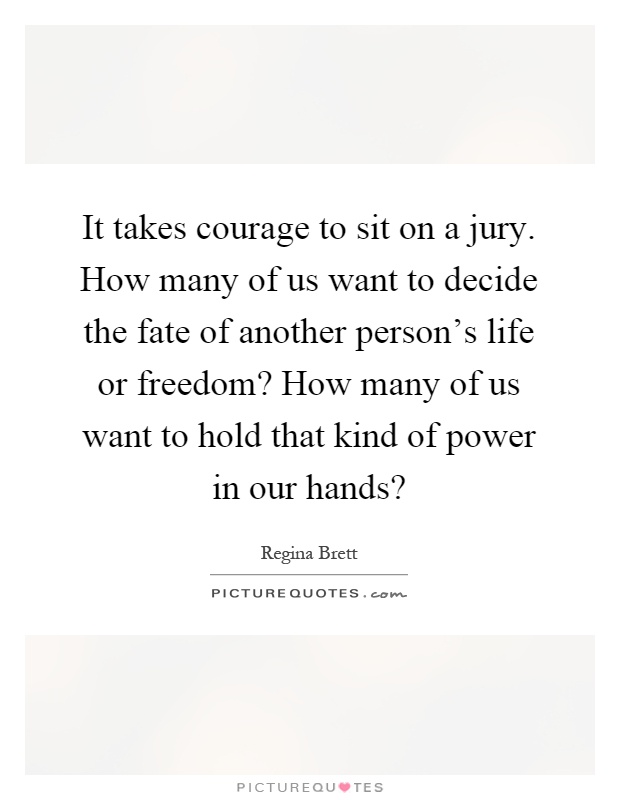 It takes courage to sit on a jury. How many of us want to decide the fate of another person's life or freedom? How many of us want to hold that kind of power in our hands? Picture Quote #1