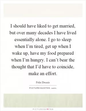 I should have liked to get married, but over many decades I have lived essentially alone. I go to sleep when I’m tired, get up when I wake up, have my food prepared when I’m hungry. I can’t bear the thought that I’d have to coincide, make an effort Picture Quote #1