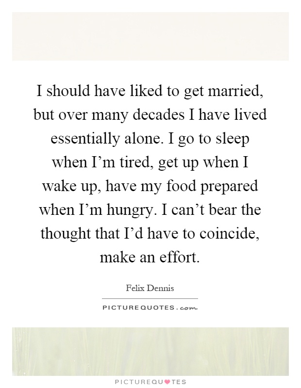 I should have liked to get married, but over many decades I have lived essentially alone. I go to sleep when I'm tired, get up when I wake up, have my food prepared when I'm hungry. I can't bear the thought that I'd have to coincide, make an effort Picture Quote #1