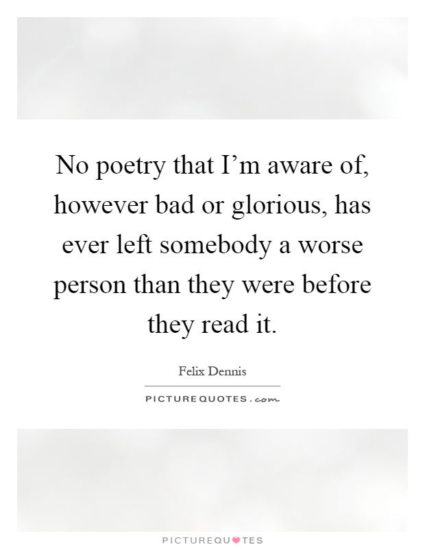 No poetry that I'm aware of, however bad or glorious, has ever left somebody a worse person than they were before they read it Picture Quote #1