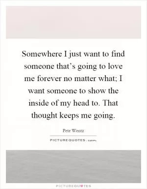 Somewhere I just want to find someone that’s going to love me forever no matter what; I want someone to show the inside of my head to. That thought keeps me going Picture Quote #1