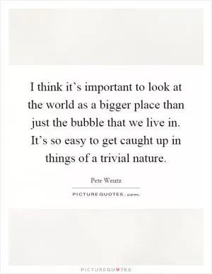 I think it’s important to look at the world as a bigger place than just the bubble that we live in. It’s so easy to get caught up in things of a trivial nature Picture Quote #1