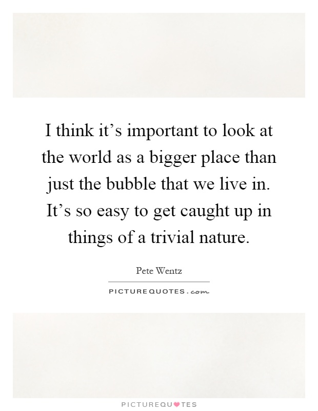 I think it's important to look at the world as a bigger place than just the bubble that we live in. It's so easy to get caught up in things of a trivial nature Picture Quote #1