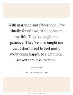 With marriage and fatherhood, I’ve finally found two fixed points in my life. They’ve taught me patience. They’ve also taught me that I don’t need to feel guilty about being happy. My emotional seasons are less extreme Picture Quote #1