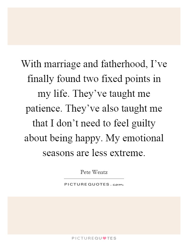 With marriage and fatherhood, I've finally found two fixed points in my life. They've taught me patience. They've also taught me that I don't need to feel guilty about being happy. My emotional seasons are less extreme Picture Quote #1