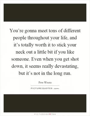 You’re gonna meet tons of different people throughout your life, and it’s totally worth it to stick your neck out a little bit if you like someone. Even when you get shot down, it seems really devastating, but it’s not in the long run Picture Quote #1