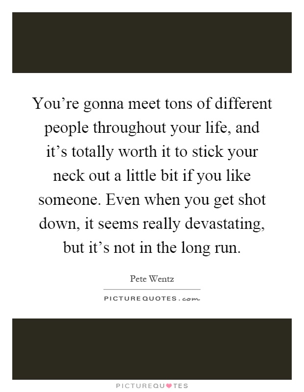 You're gonna meet tons of different people throughout your life, and it's totally worth it to stick your neck out a little bit if you like someone. Even when you get shot down, it seems really devastating, but it's not in the long run Picture Quote #1