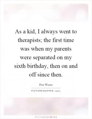 As a kid, I always went to therapists; the first time was when my parents were separated on my sixth birthday, then on and off since then Picture Quote #1