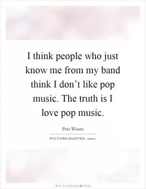 I think people who just know me from my band think I don’t like pop music. The truth is I love pop music Picture Quote #1