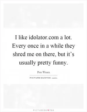 I like idolator.com a lot. Every once in a while they shred me on there, but it’s usually pretty funny Picture Quote #1