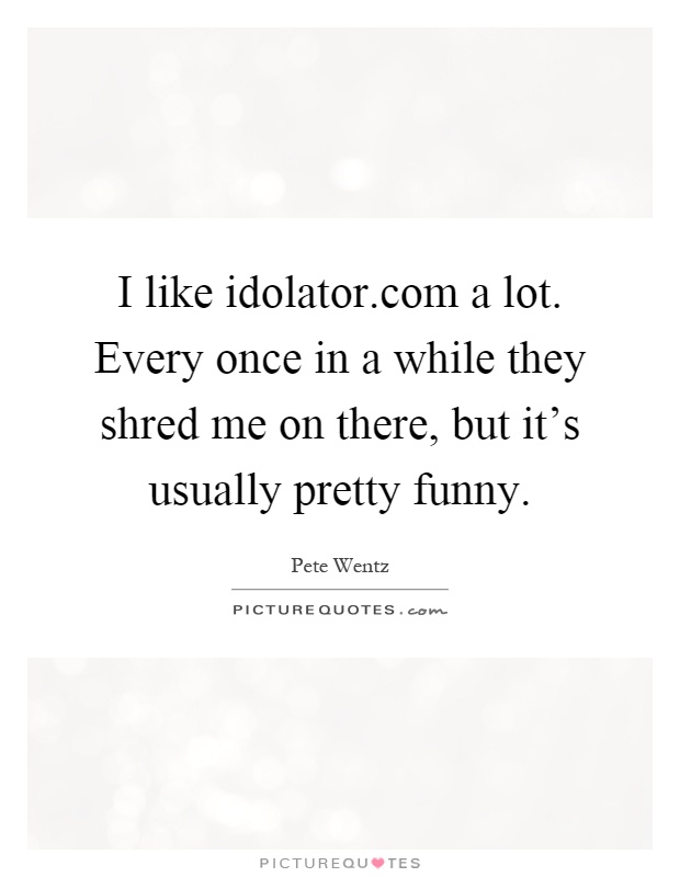 I like idolator.com a lot. Every once in a while they shred me on there, but it's usually pretty funny Picture Quote #1