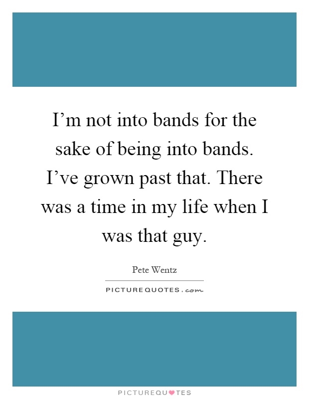 I'm not into bands for the sake of being into bands. I've grown past that. There was a time in my life when I was that guy Picture Quote #1