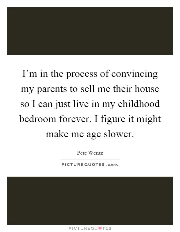 I'm in the process of convincing my parents to sell me their house so I can just live in my childhood bedroom forever. I figure it might make me age slower Picture Quote #1