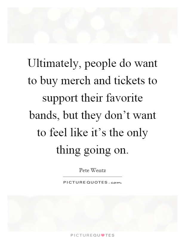 Ultimately, people do want to buy merch and tickets to support their favorite bands, but they don't want to feel like it's the only thing going on Picture Quote #1