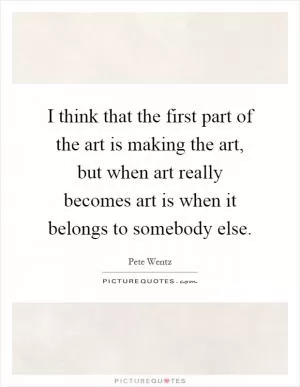 I think that the first part of the art is making the art, but when art really becomes art is when it belongs to somebody else Picture Quote #1