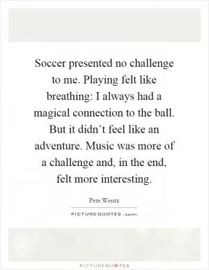 Soccer presented no challenge to me. Playing felt like breathing: I always had a magical connection to the ball. But it didn’t feel like an adventure. Music was more of a challenge and, in the end, felt more interesting Picture Quote #1