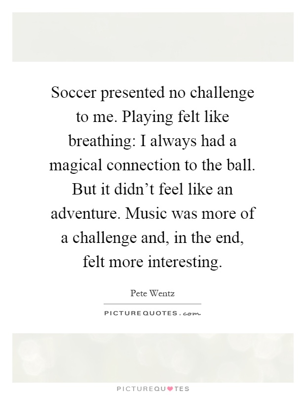 Soccer presented no challenge to me. Playing felt like breathing: I always had a magical connection to the ball. But it didn't feel like an adventure. Music was more of a challenge and, in the end, felt more interesting Picture Quote #1