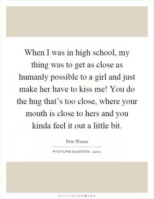 When I was in high school, my thing was to get as close as humanly possible to a girl and just make her have to kiss me! You do the hug that’s too close, where your mouth is close to hers and you kinda feel it out a little bit Picture Quote #1